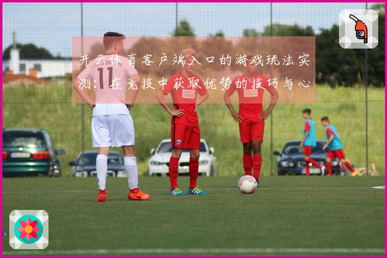 开云体育客户端入口的游戏玩法实测：在竞技中获取优势的技巧与心得分享