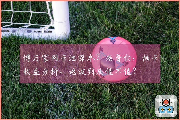 博万官网卡池深水？老哥们，抽卡收益分析，这波到底值不值？