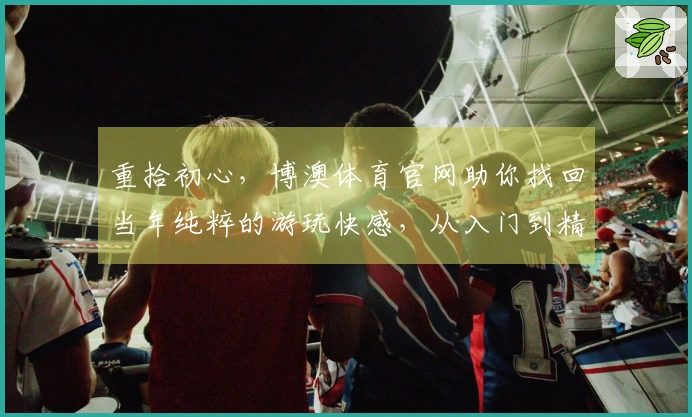 重拾初心，博澳体育官网助你找回当年纯粹的游玩快感，从入门到精通的秘籍在此。