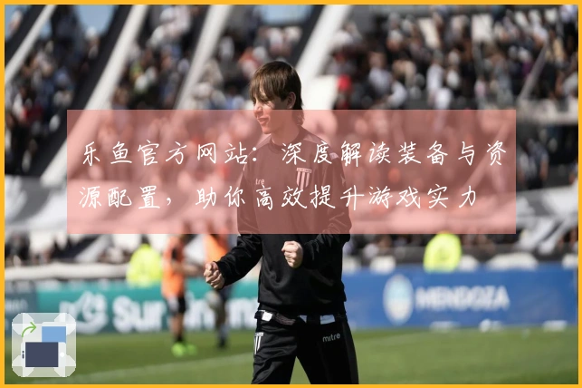 乐鱼官方网站：深度解读装备与资源配置，助你高效提升游戏实力