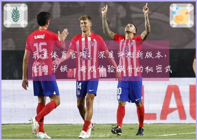 乐竞体育官网：深度评测新版本，告别卡顿，游戏体验飙升的秘密武器